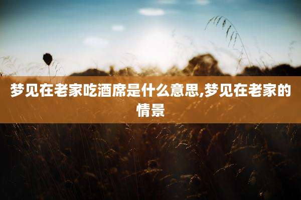 梦见在老家吃酒席是什么意思,梦见在老家的情景