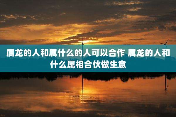 属龙的人和属什么的人可以合作 属龙的人和什么属相合伙做生意