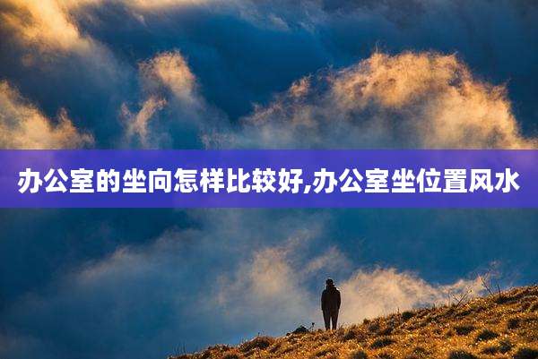 办公室的坐向怎样比较好,办公室坐位置风水