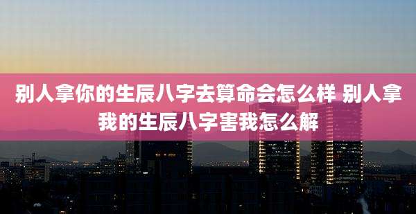 别人拿你的生辰八字去算命会怎么样 别人拿我的生辰八字害我怎么解
