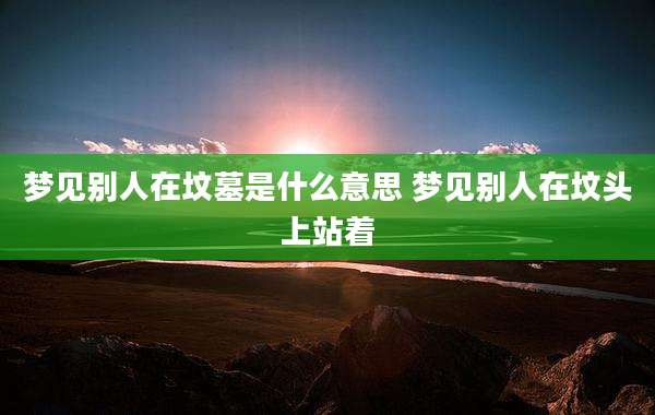 梦见别人在坟墓是什么意思 梦见别人在坟头上站着