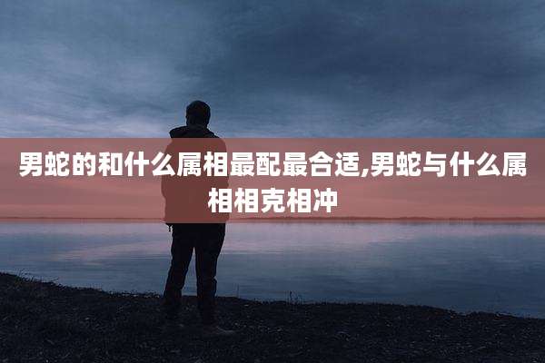 男蛇的和什么属相最配最合适,男蛇与什么属相相克相冲