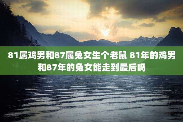 81属鸡男和87属兔女生个老鼠 81年的鸡男和87年的兔女能走到最后吗