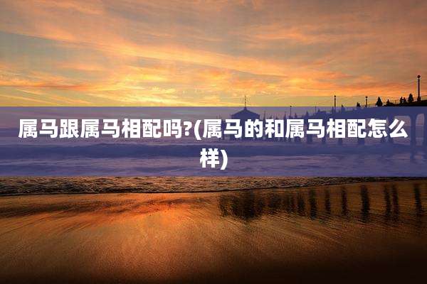 属马跟属马相配吗?(属马的和属马相配怎么样)