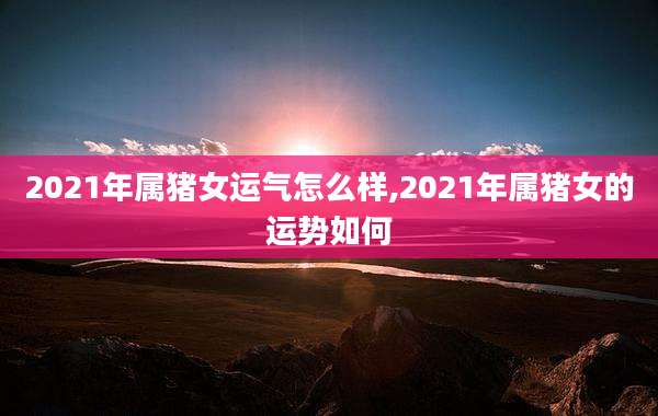2021年属猪女运气怎么样,2021年属猪女的运势如何