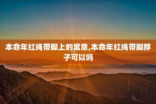 本命年红绳带脚上的寓意,本命年红绳带脚脖子可以吗