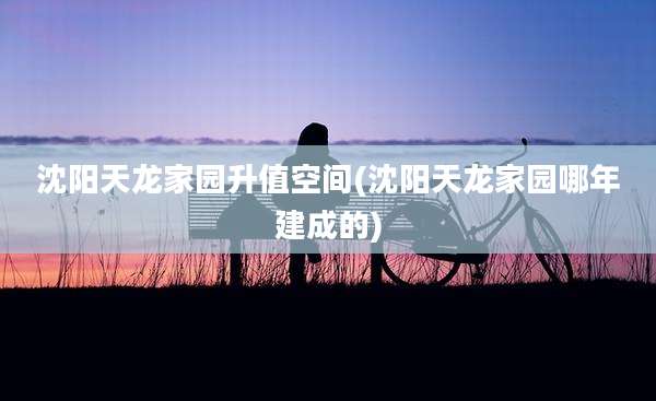 沈阳天龙家园升值空间(沈阳天龙家园哪年建成的)