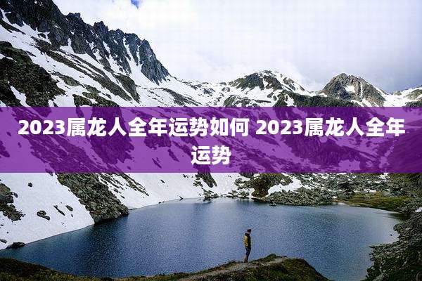 2023属龙人全年运势如何 2023属龙人全年运势