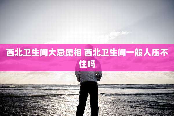 西北卫生间大忌属相 西北卫生间一般人压不住吗