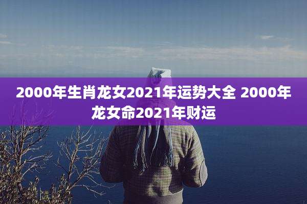 2000年生肖龙女2021年运势大全 2000年龙女命2021年财运