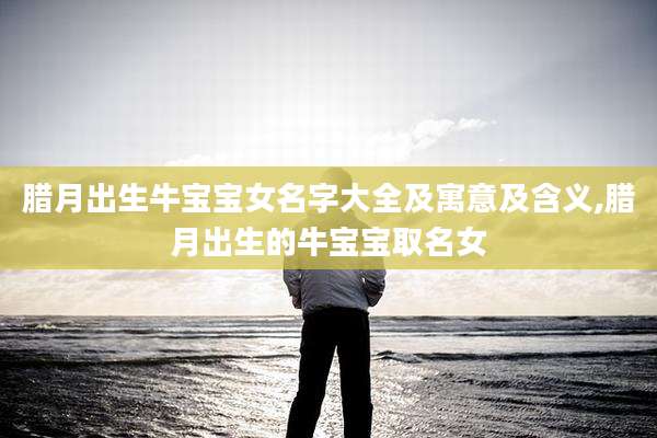 腊月出生牛宝宝女名字大全及寓意及含义,腊月出生的牛宝宝取名女