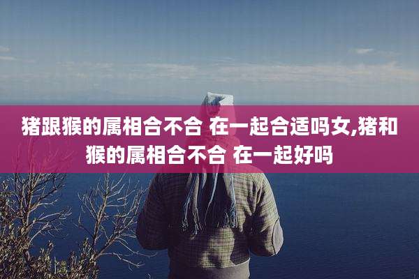 猪跟猴的属相合不合 在一起合适吗女,猪和猴的属相合不合 在一起好吗