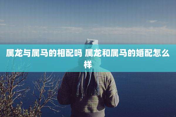 属龙与属马的相配吗 属龙和属马的婚配怎么样