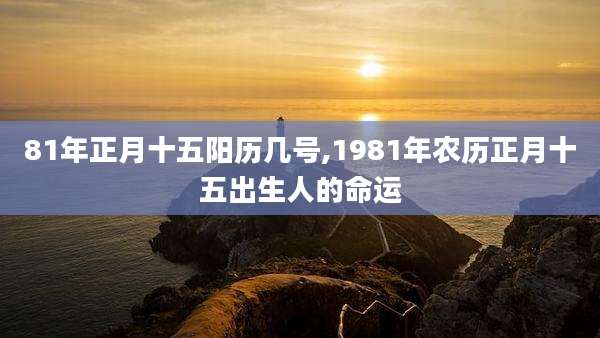 81年正月十五阳历几号,1981年农历正月十五出生人的命运