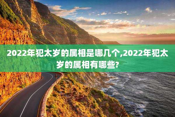 2022年犯太岁的属相是哪几个,2022年犯太岁的属相有哪些?