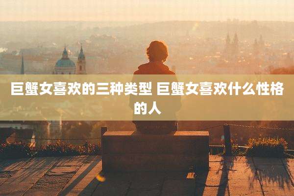 巨蟹女喜欢的三种类型 巨蟹女喜欢什么性格的人