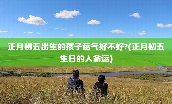正月初五出生的孩子运气好不好?(正月初五生日的人命运)
