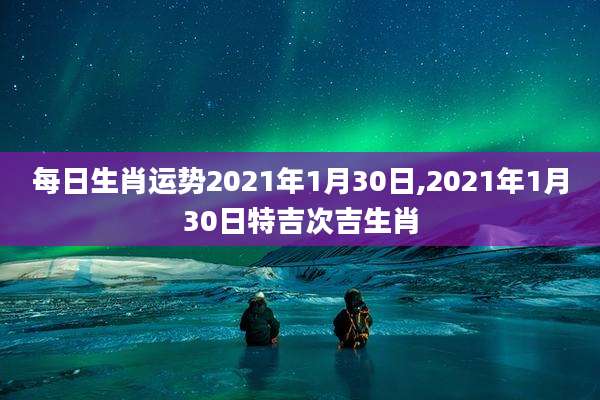 每日生肖运势2021年1月30日,2021年1月30日特吉次吉生肖