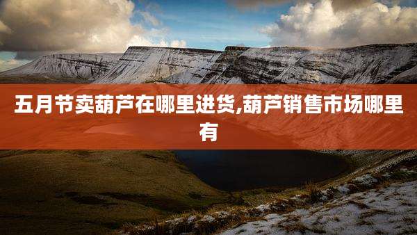 五月节卖葫芦在哪里进货,葫芦销售市场哪里有