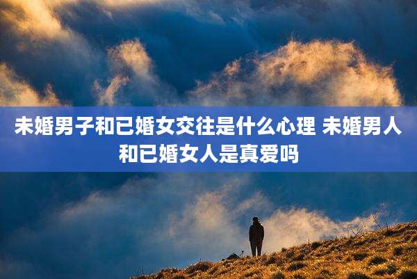 未婚男子和已婚女交往是什么心理 未婚男人和已婚女人是真爱吗