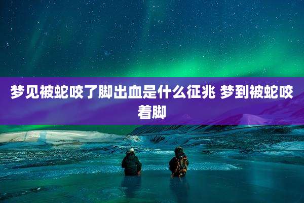 梦见被蛇咬了脚出血是什么征兆 梦到被蛇咬着脚