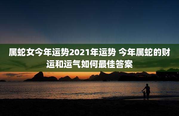 属蛇女今年运势2021年运势 今年属蛇的财运和运气如何最佳答案
