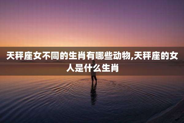 天秤座女不同的生肖有哪些动物,天秤座的女人是什么生肖