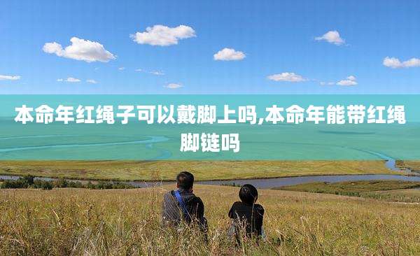 本命年红绳子可以戴脚上吗,本命年能带红绳脚链吗