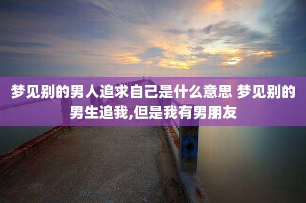 梦见别的男人追求自己是什么意思 梦见别的男生追我,但是我有男朋友
