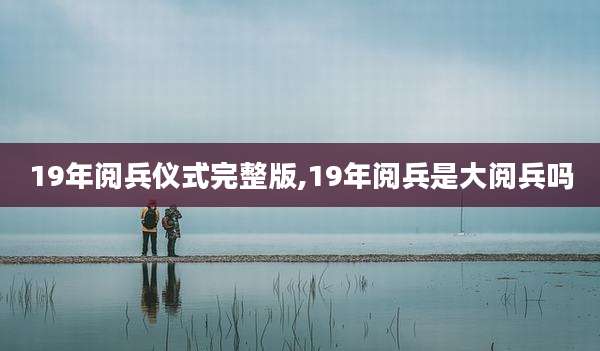 19年阅兵仪式完整版,19年阅兵是大阅兵吗