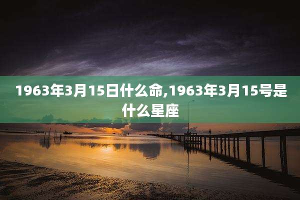 1963年3月15日什么命,1963年3月15号是什么星座
