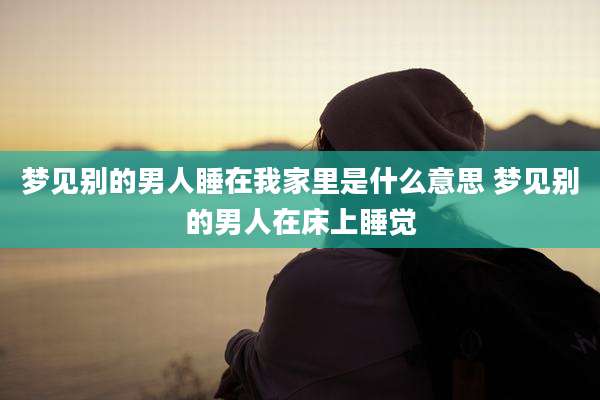 梦见别的男人睡在我家里是什么意思 梦见别的男人在床上睡觉