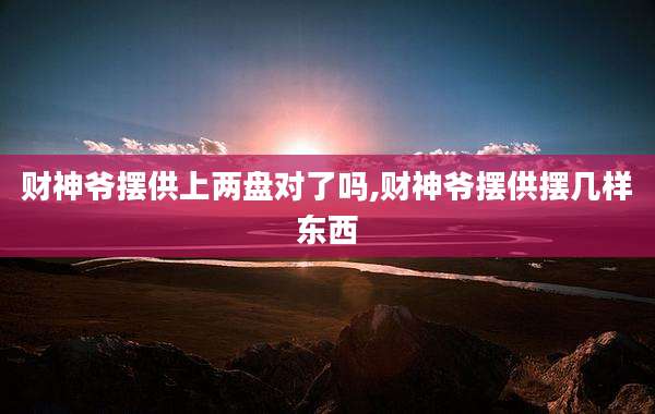 财神爷摆供上两盘对了吗,财神爷摆供摆几样东西