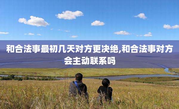 和合法事最初几天对方更决绝,和合法事对方会主动联系吗