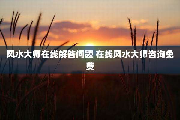 风水大师在线解答问题 在线风水大师咨询免费