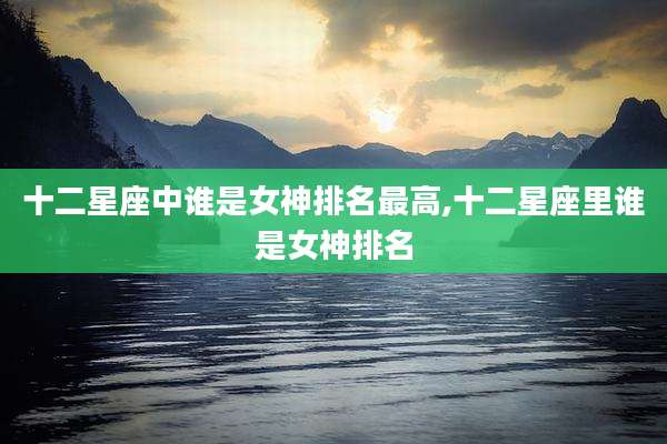 十二星座中谁是女神排名最高,十二星座里谁是女神排名