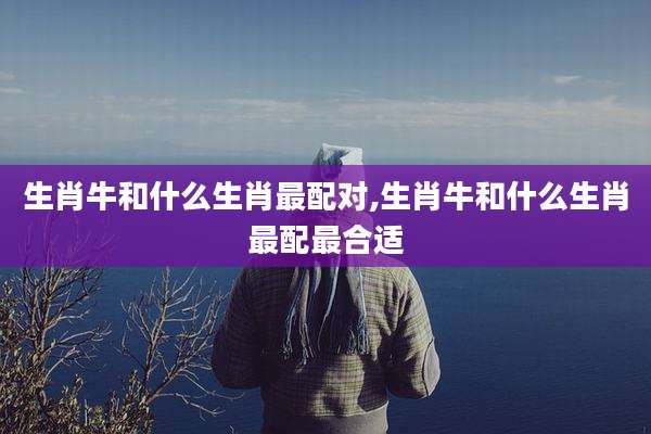 生肖牛和什么生肖最配对,生肖牛和什么生肖最配最合适
