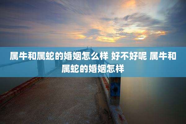 属牛和属蛇的婚姻怎么样 好不好呢 属牛和属蛇的婚姻怎样