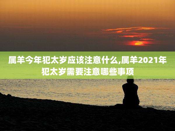 属羊今年犯太岁应该注意什么,属羊2021年犯太岁需要注意哪些事项