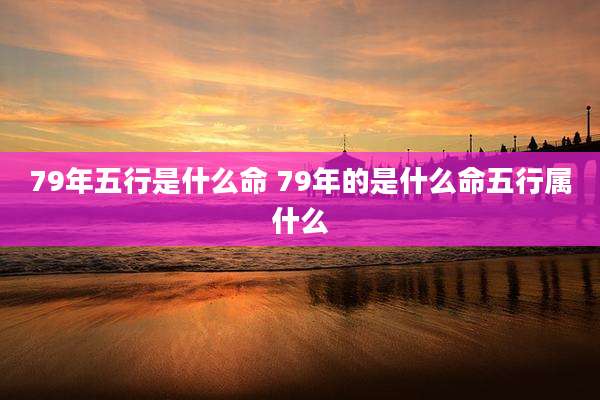 79年五行是什么命 79年的是什么命五行属什么