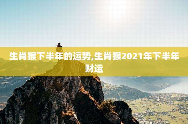 生肖猴下半年的运势,生肖猴2021年下半年财运
