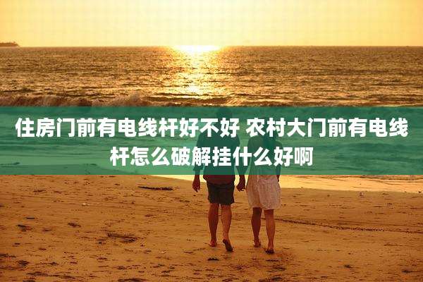 住房门前有电线杆好不好 农村大门前有电线杆怎么破解挂什么好啊