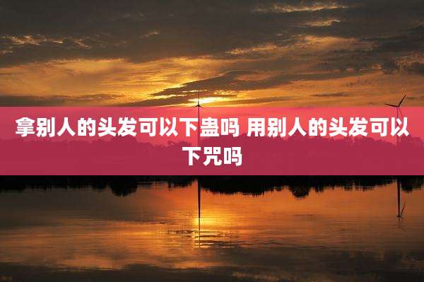 拿别人的头发可以下蛊吗 用别人的头发可以下咒吗