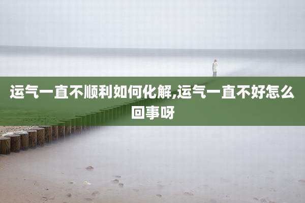 运气一直不顺利如何化解,运气一直不好怎么回事呀
