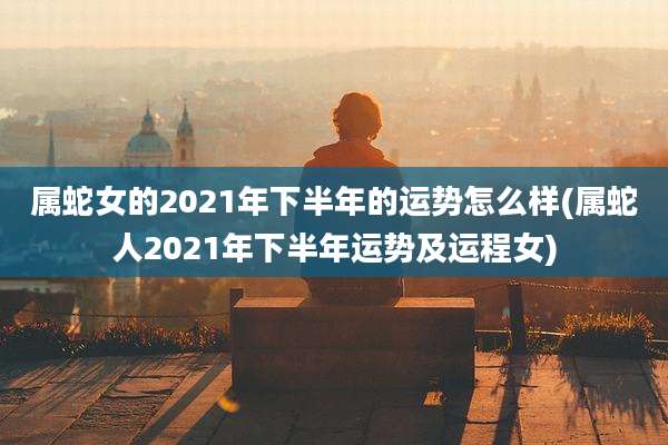属蛇女的2021年下半年的运势怎么样(属蛇人2021年下半年运势及运程女)
