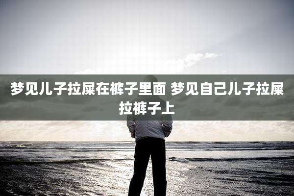 梦见儿子拉屎在裤子里面 梦见自己儿子拉屎拉裤子上