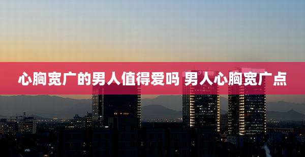 心胸宽广的男人值得爱吗 男人心胸宽广点