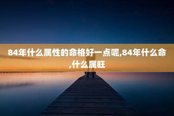 84年什么属性的命格好一点呢,84年什么命,什么属旺