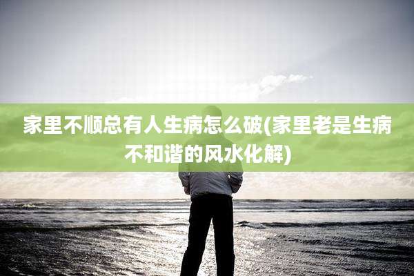 家里不顺总有人生病怎么破(家里老是生病不和谐的风水化解)