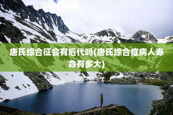 唐氏综合征会有后代吗(唐氏综合症病人寿命有多大)
